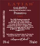 "Latias" I.G.T. "Salento" Red wine grapes Primitivo 100%. The grapes are picked and carried to the winery on small carts. After crushing and stemming the product is introduced into a wine-making tanks for red wine fermentation which lasts 15-16 days under controlled temperature (25). After racking, fermentation is completed in inox steel tanks of 150 hl. Alcohol 13,00 % vol. Total acidity 5,75 g/l Total sulphorous dioxide 70 mg/l pH 3,79 A valuable wine, excellent with roasts and games, seasoned cheese and smoked products. 